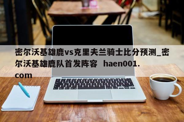 密尔沃基雄鹿vs克里夫兰骑士比分预测_密尔沃基雄鹿队首发阵容  haen001.com