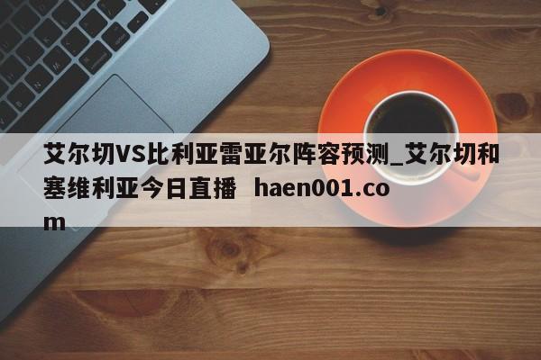 艾尔切VS比利亚雷亚尔阵容预测_艾尔切和塞维利亚今日直播  haen001.com