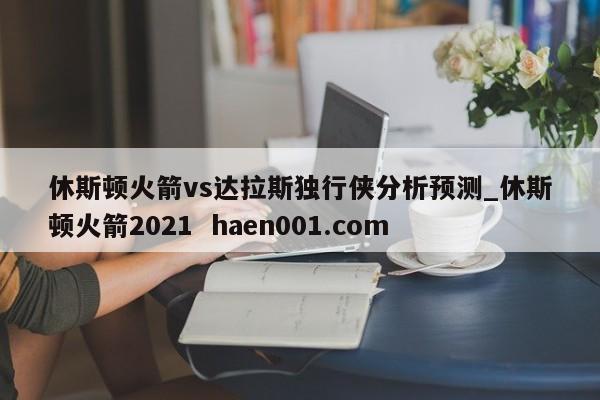 休斯顿火箭vs达拉斯独行侠分析预测_休斯顿火箭2021 haen001.com