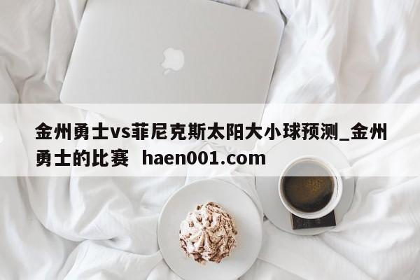 金州勇士vs菲尼克斯太阳大小球预测_金州勇士的比赛 haen001.com