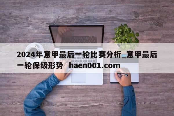 2024年意甲最后一轮比赛分析_意甲最后一轮保级形势  haen001.com