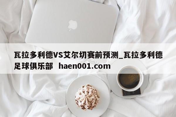 瓦拉多利德VS艾尔切赛前预测_瓦拉多利德足球俱乐部 haen001.com