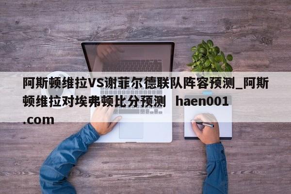 阿斯顿维拉VS谢菲尔德联队阵容预测_阿斯顿维拉对埃弗顿比分预测  haen001.com