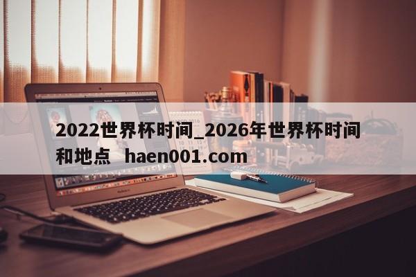 2022世界杯时间_2026年世界杯时间和地点 haen001.com
