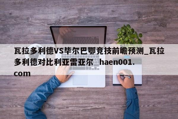 瓦拉多利德VS毕尔巴鄂竞技前瞻预测_瓦拉多利德对比利亚雷亚尔  haen001.com