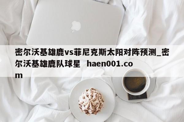 密尔沃基雄鹿vs菲尼克斯太阳对阵预测_密尔沃基雄鹿队球星  haen001.com