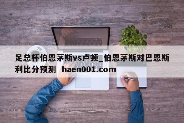 足总杯伯恩茅斯vs卢顿_伯恩茅斯对巴恩斯利比分预测  haen001.com