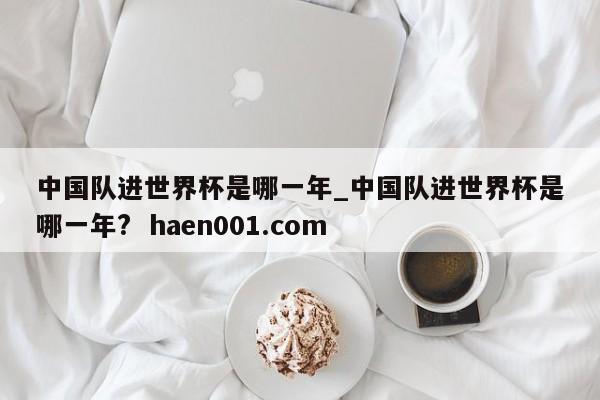 中国队进世界杯是哪一年_中国队进世界杯是哪一年?  haen001.com