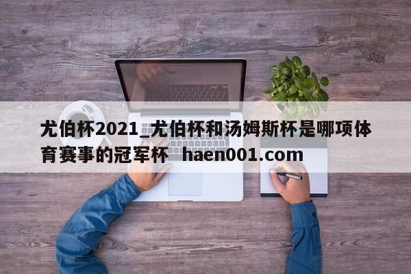 尤伯杯2021_尤伯杯和汤姆斯杯是哪项体育赛事的冠军杯  haen001.com