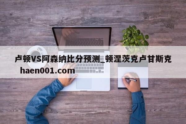 卢顿VS阿森纳比分预测_顿涅茨克卢甘斯克  haen001.com